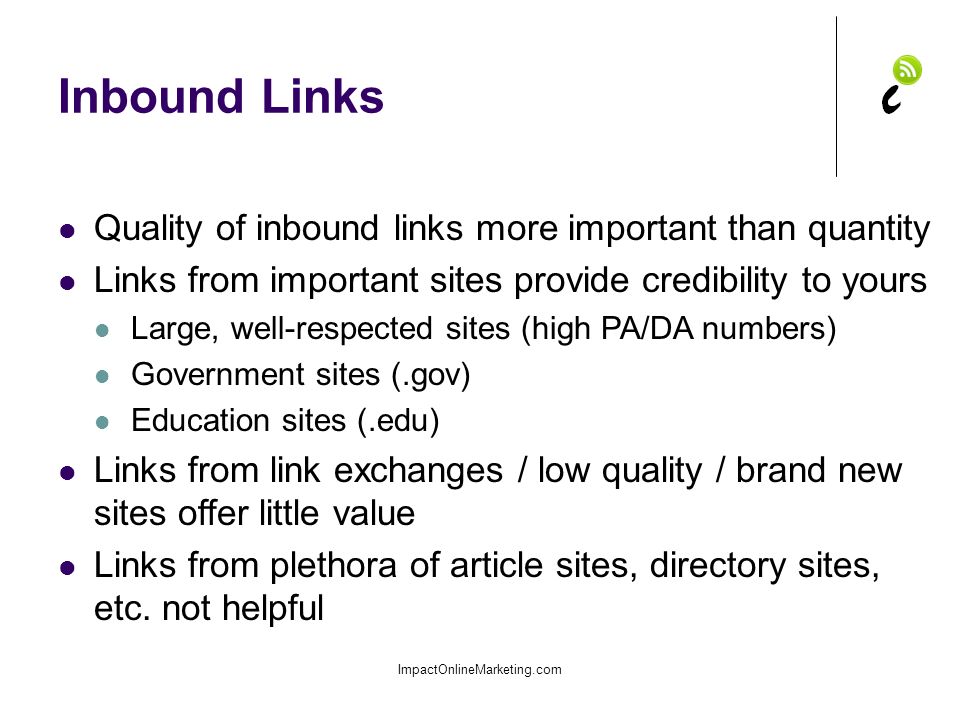 Inbound Links ImpactOnlineMarketing.com Quality of inbound links more important than quantity Links from important sites provide credibility to yours Large, well-respected sites (high PA/DA numbers) Government sites (.gov) Education sites (.edu) Links from link exchanges / low quality / brand new sites offer little value Links from plethora of article sites, directory sites, etc.