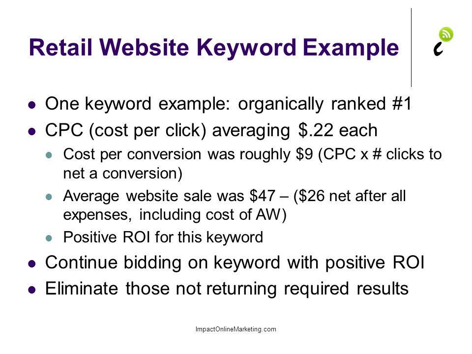Retail Website Keyword Example ImpactOnlineMarketing.com One keyword example: organically ranked #1 CPC (cost per click) averaging $.22 each Cost per conversion was roughly $9 (CPC x # clicks to net a conversion) Average website sale was $47 – ($26 net after all expenses, including cost of AW) Positive ROI for this keyword Continue bidding on keyword with positive ROI Eliminate those not returning required results