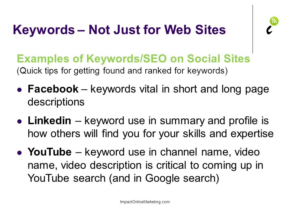 Keywords – Not Just for Web Sites ImpactOnlineMarketing.com Examples of Keywords/SEO on Social Sites (Quick tips for getting found and ranked for keywords) Facebook – keywords vital in short and long page descriptions Linkedin – keyword use in summary and profile is how others will find you for your skills and expertise YouTube – keyword use in channel name, video name, video description is critical to coming up in YouTube search (and in Google search)