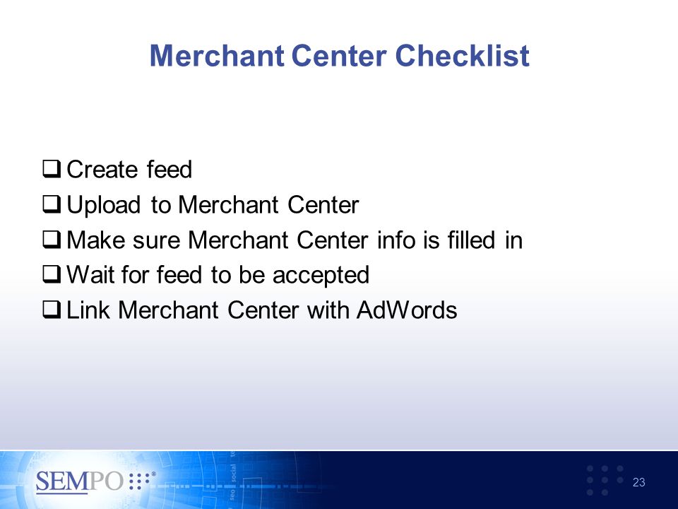 Merchant Center Checklist  Create feed  Upload to Merchant Center  Make sure Merchant Center info is filled in  Wait for feed to be accepted  Link Merchant Center with AdWords 23