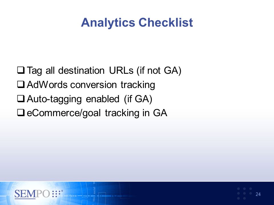 Analytics Checklist  Tag all destination URLs (if not GA)  AdWords conversion tracking  Auto-tagging enabled (if GA)  eCommerce/goal tracking in GA 24