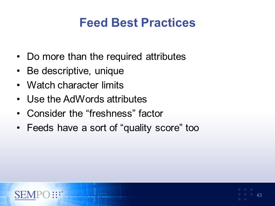 Feed Best Practices Do more than the required attributes Be descriptive, unique Watch character limits Use the AdWords attributes Consider the freshness factor Feeds have a sort of quality score too 43