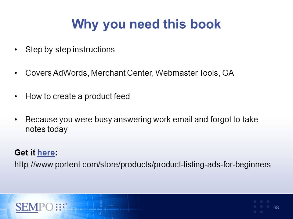 Step by step instructions Covers AdWords, Merchant Center, Webmaster Tools, GA How to create a product feed Because you were busy answering work  and forgot to take notes today Get it here:here   68 Why you need this book