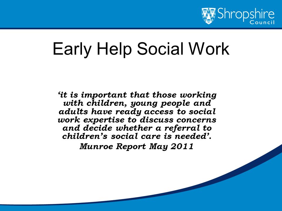 Early Help Social Work ‘it is important that those working with children, young people and adults have ready access to social work expertise to discuss concerns and decide whether a referral to children’s social care is needed’.