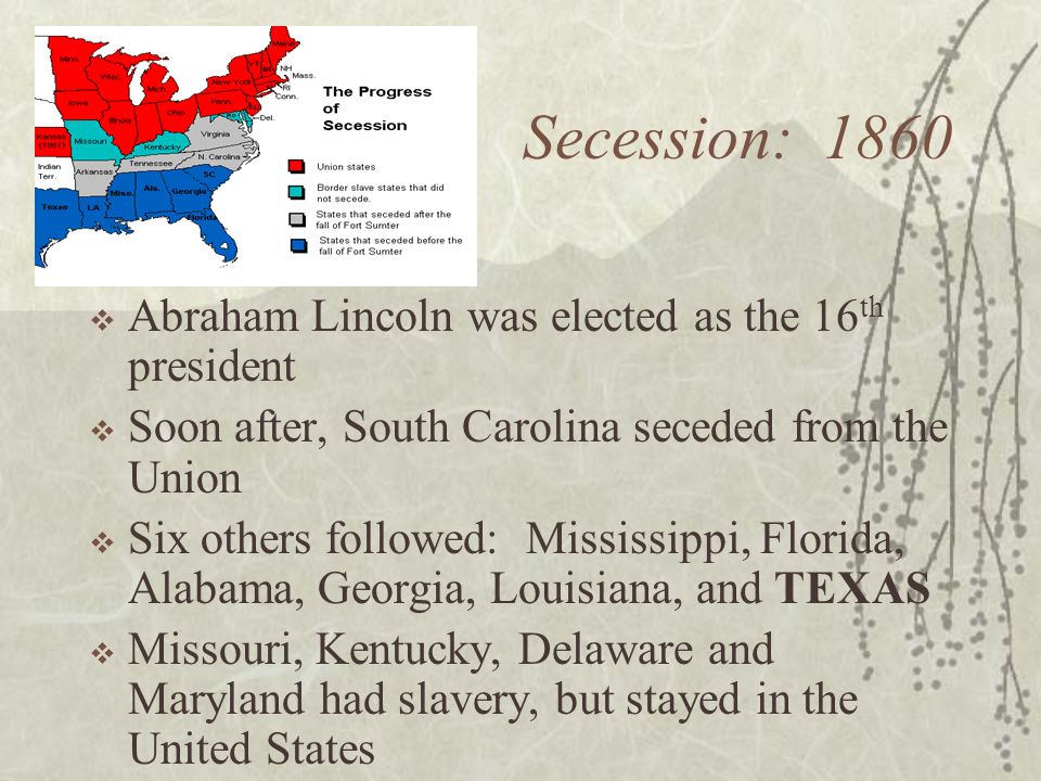 Secession: 1860  Abraham Lincoln was elected as the 16 th president  Soon after, South Carolina seceded from the Union  Six others followed: Mississippi, Florida, Alabama, Georgia, Louisiana, and TEXAS  Missouri, Kentucky, Delaware and Maryland had slavery, but stayed in the United States