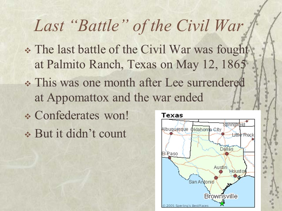 Last Battle of the Civil War  The last battle of the Civil War was fought at Palmito Ranch, Texas on May 12, 1865  This was one month after Lee surrendered at Appomattox and the war ended  Confederates won.