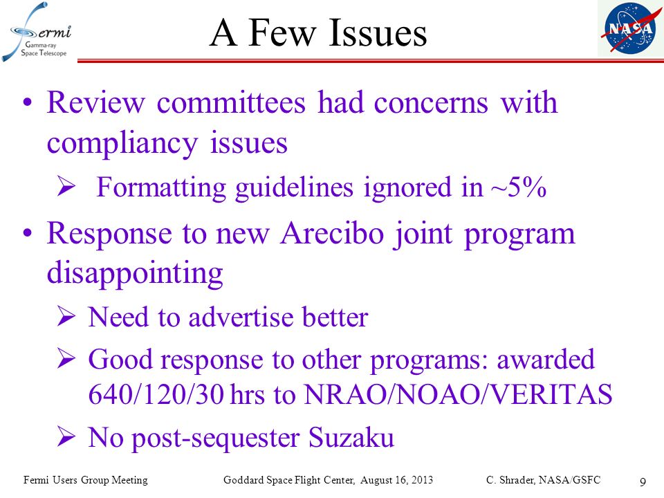 9 A Few Issues Review committees had concerns with compliancy issues  Formatting guidelines ignored in ~5% Response to new Arecibo joint program disappointing  Need to advertise better  Good response to other programs: awarded 640/120/30 hrs to NRAO/NOAO/VERITAS  No post-sequester Suzaku Fermi Users Group Meeting Goddard Space Flight Center, August 16, 2013 C.