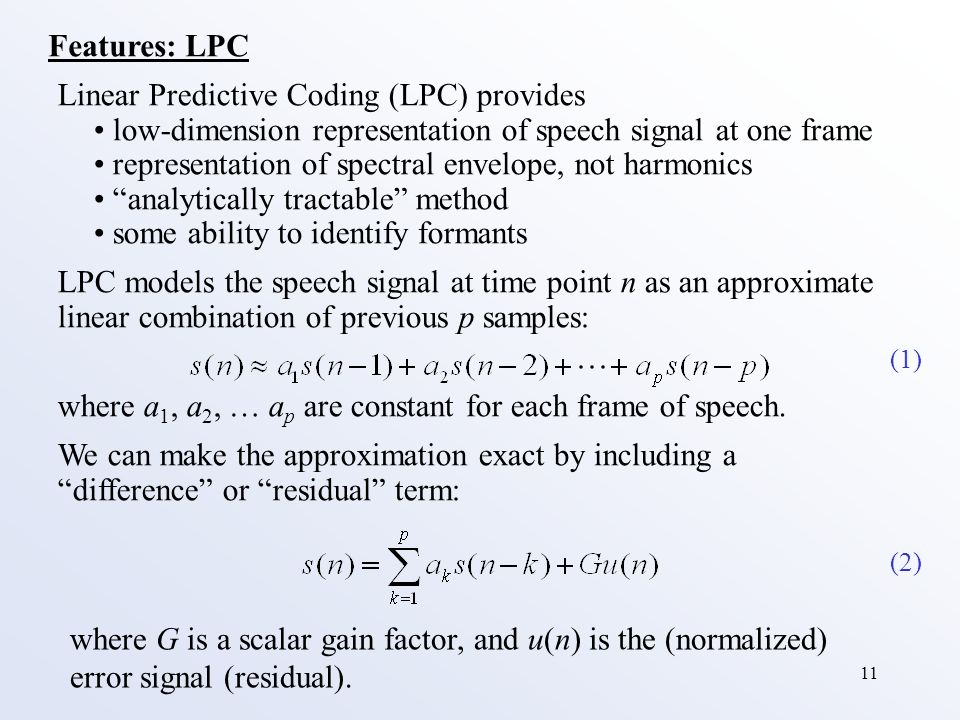 11 Features: LPC Linear Predictive Coding (LPC) provides low-dimension representation of speech signal at one frame representation of spectral envelope, not harmonics analytically tractable method some ability to identify formants LPC models the speech signal at time point n as an approximate linear combination of previous p samples: where a 1, a 2, … a p are constant for each frame of speech.