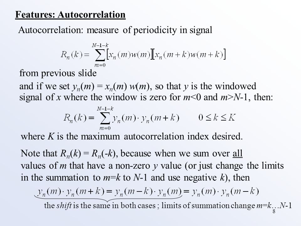 8 Features: Autocorrelation Autocorrelation: measure of periodicity in signal and if we set y n (m) = x n (m) w(m), so that y is the windowed signal of x where the window is zero for m N-1, then: where K is the maximum autocorrelation index desired.