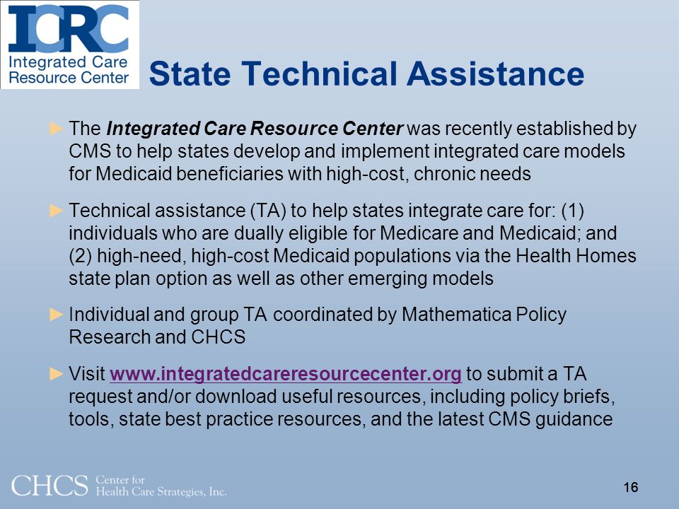 16 State Technical Assistance ►The Integrated Care Resource Center was recently established by CMS to help states develop and implement integrated care models for Medicaid beneficiaries with high-cost, chronic needs ►Technical assistance (TA) to help states integrate care for: (1) individuals who are dually eligible for Medicare and Medicaid; and (2) high-need, high-cost Medicaid populations via the Health Homes state plan option as well as other emerging models ►Individual and group TA coordinated by Mathematica Policy Research and CHCS ►Visit   to submit a TA request and/or download useful resources, including policy briefs, tools, state best practice resources, and the latest CMS guidancewww.integratedcareresourcecenter.org 16
