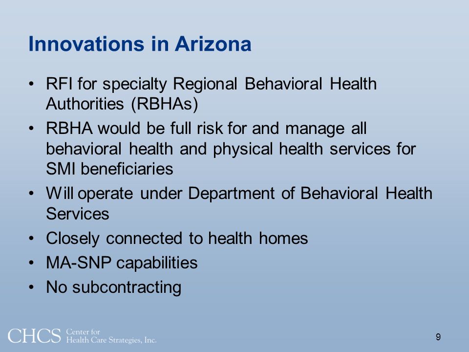 Innovations in Arizona RFI for specialty Regional Behavioral Health Authorities (RBHAs) RBHA would be full risk for and manage all behavioral health and physical health services for SMI beneficiaries Will operate under Department of Behavioral Health Services Closely connected to health homes MA-SNP capabilities No subcontracting 9