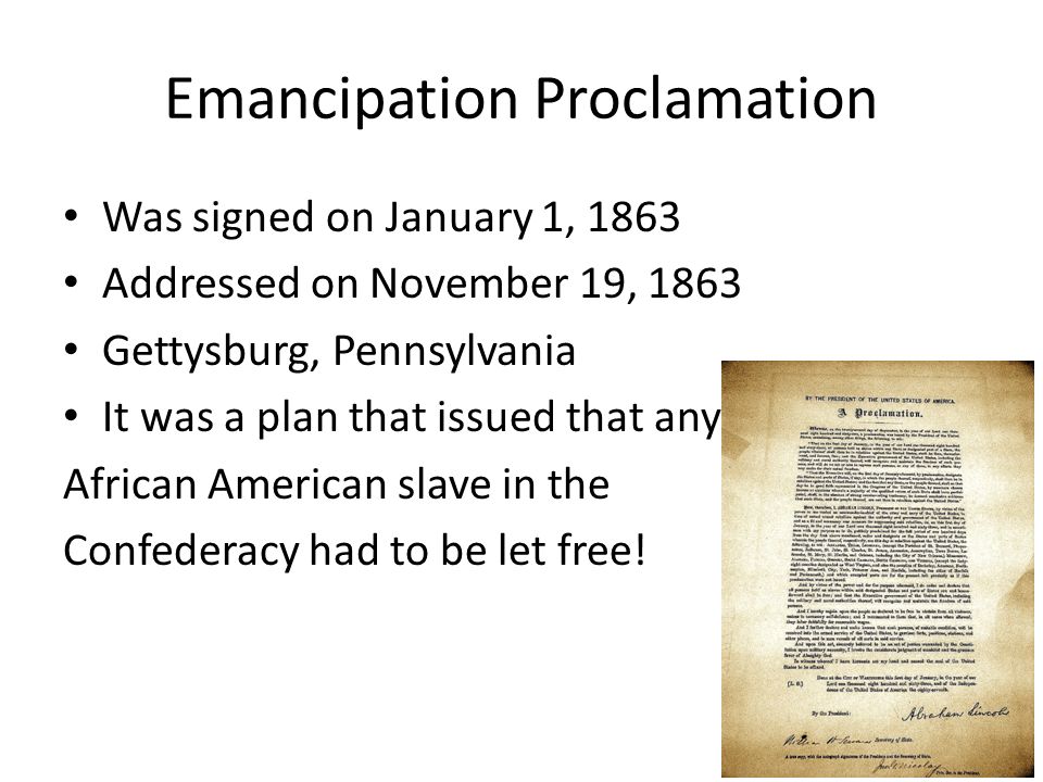 Emancipation Proclamation Was signed on January 1, 1863 Addressed on November 19, 1863 Gettysburg, Pennsylvania It was a plan that issued that any African American slave in the Confederacy had to be let free!