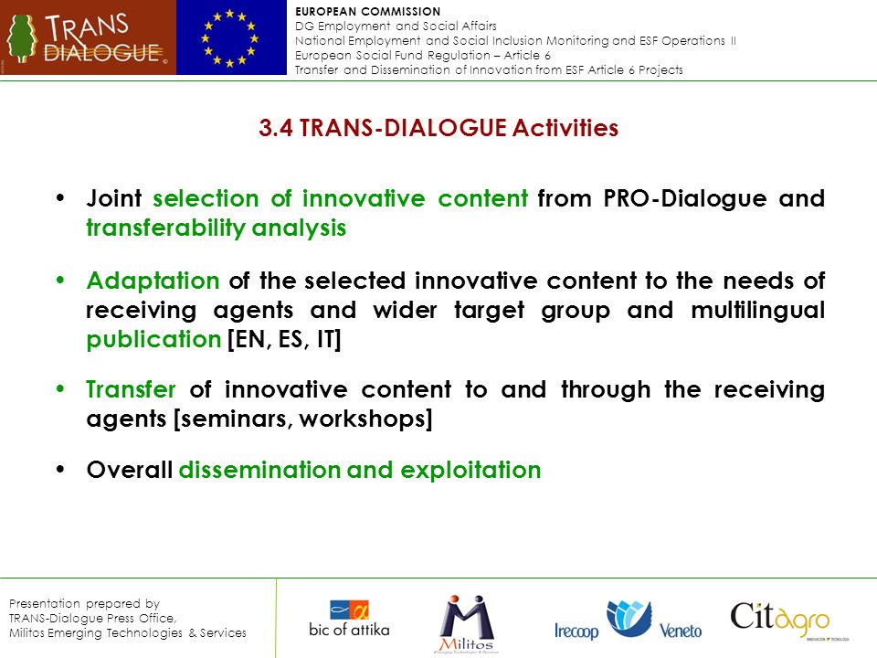 EUROPEAN COMMISSION DG Employment and Social Affairs National Employment and Social Inclusion Monitoring and ESF Operations II European Social Fund Regulation – Article 6 Transfer and Dissemination of Innovation from ESF Article 6 Projects Presentation prepared by TRANS-Dialogue Press Office, Militos Emerging Technologies & Services 3.4 TRANS-DIALOGUE Activities Joint selection of innovative content from PRO-Dialogue and transferability analysis Adaptation of the selected innovative content to the needs of receiving agents and wider target group and multilingual publication [EN, ES, IT] Transfer of innovative content to and through the receiving agents [seminars, workshops] Overall dissemination and exploitation