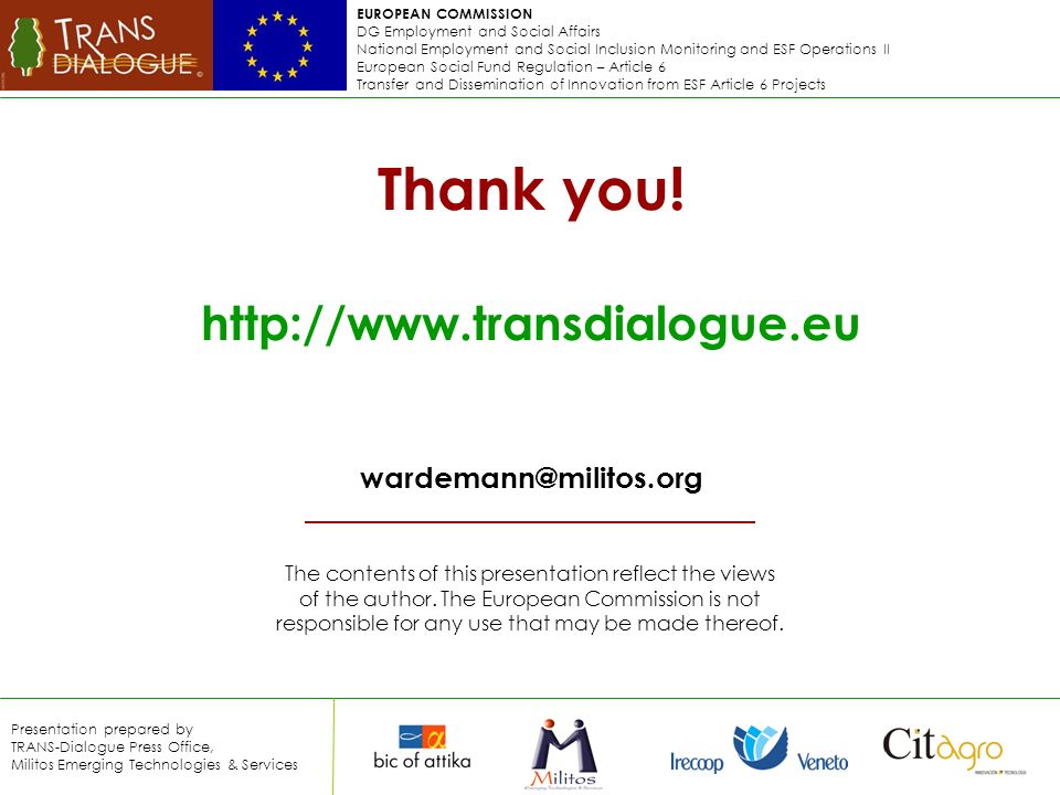 EUROPEAN COMMISSION DG Employment and Social Affairs National Employment and Social Inclusion Monitoring and ESF Operations II European Social Fund Regulation – Article 6 Transfer and Dissemination of Innovation from ESF Article 6 Projects Presentation prepared by TRANS-Dialogue Press Office, Militos Emerging Technologies & Services The contents of this presentation reflect the views of the author.