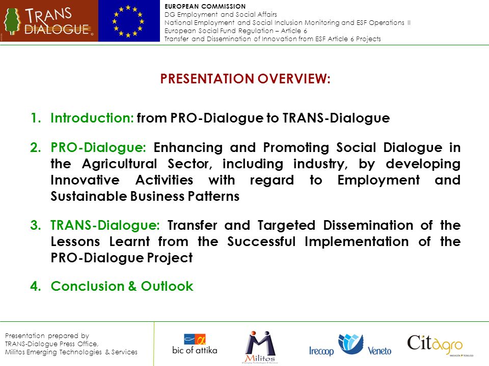 EUROPEAN COMMISSION DG Employment and Social Affairs National Employment and Social Inclusion Monitoring and ESF Operations II European Social Fund Regulation – Article 6 Transfer and Dissemination of Innovation from ESF Article 6 Projects Presentation prepared by TRANS-Dialogue Press Office, Militos Emerging Technologies & Services PRESENTATION OVERVIEW: 1.Introduction: from PRO-Dialogue to TRANS-Dialogue 2.PRO-Dialogue: Enhancing and Promoting Social Dialogue in the Agricultural Sector, including industry, by developing Innovative Activities with regard to Employment and Sustainable Business Patterns 3.TRANS-Dialogue: Transfer and Targeted Dissemination of the Lessons Learnt from the Successful Implementation of the PRO-Dialogue Project 4.Conclusion & Outlook