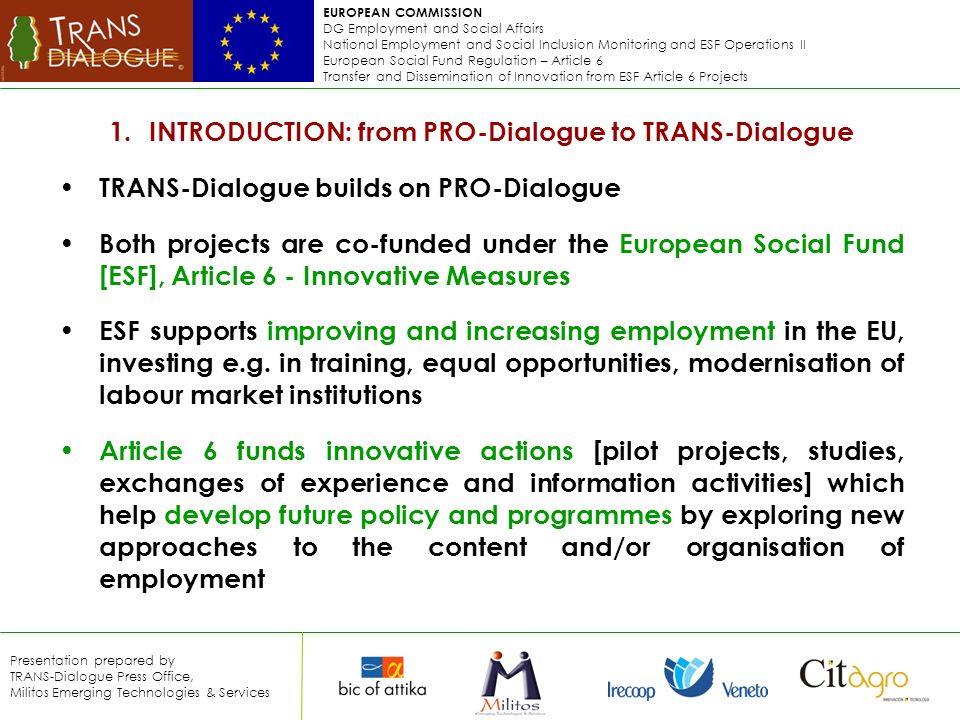 EUROPEAN COMMISSION DG Employment and Social Affairs National Employment and Social Inclusion Monitoring and ESF Operations II European Social Fund Regulation – Article 6 Transfer and Dissemination of Innovation from ESF Article 6 Projects Presentation prepared by TRANS-Dialogue Press Office, Militos Emerging Technologies & Services 1.INTRODUCTION: from PRO-Dialogue to TRANS-Dialogue TRANS-Dialogue builds on PRO-Dialogue Both projects are co-funded under the European Social Fund [ESF], Article 6 - Innovative Measures ESF supports improving and increasing employment in the EU, investing e.g.