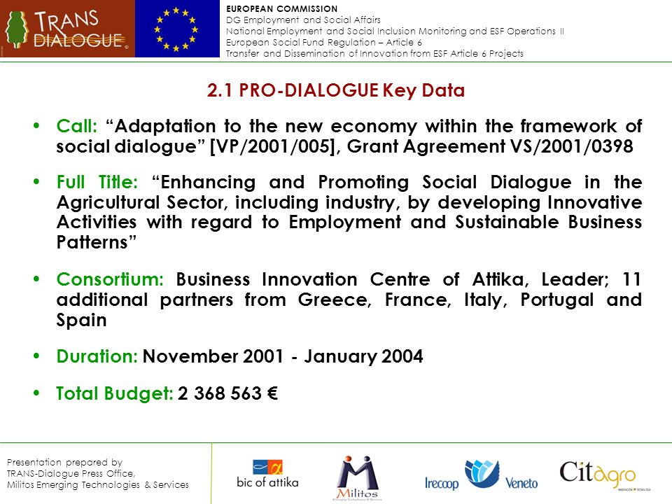 EUROPEAN COMMISSION DG Employment and Social Affairs National Employment and Social Inclusion Monitoring and ESF Operations II European Social Fund Regulation – Article 6 Transfer and Dissemination of Innovation from ESF Article 6 Projects Presentation prepared by TRANS-Dialogue Press Office, Militos Emerging Technologies & Services 2.1 PRO-DIALOGUE Key Data Call: Adaptation to the new economy within the framework of social dialogue [VP/2001/005], Grant Agreement VS/2001/0398 Full Title: Enhancing and Promoting Social Dialogue in the Agricultural Sector, including industry, by developing Innovative Activities with regard to Employment and Sustainable Business Patterns Consortium: Business Innovation Centre of Attika, Leader; 11 additional partners from Greece, France, Italy, Portugal and Spain Duration: November January 2004 Total Budget: €
