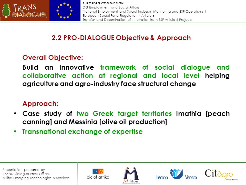 EUROPEAN COMMISSION DG Employment and Social Affairs National Employment and Social Inclusion Monitoring and ESF Operations II European Social Fund Regulation – Article 6 Transfer and Dissemination of Innovation from ESF Article 6 Projects Presentation prepared by TRANS-Dialogue Press Office, Militos Emerging Technologies & Services 2.2 PRO-DIALOGUE Objective & Approach Overall Objective: Build an innovative framework of social dialogue and collaborative action at regional and local level helping agriculture and agro-industry face structural change Approach: Case study of two Greek target territories Imathia [peach canning] and Messinia [olive oil production] Transnational exchange of expertise