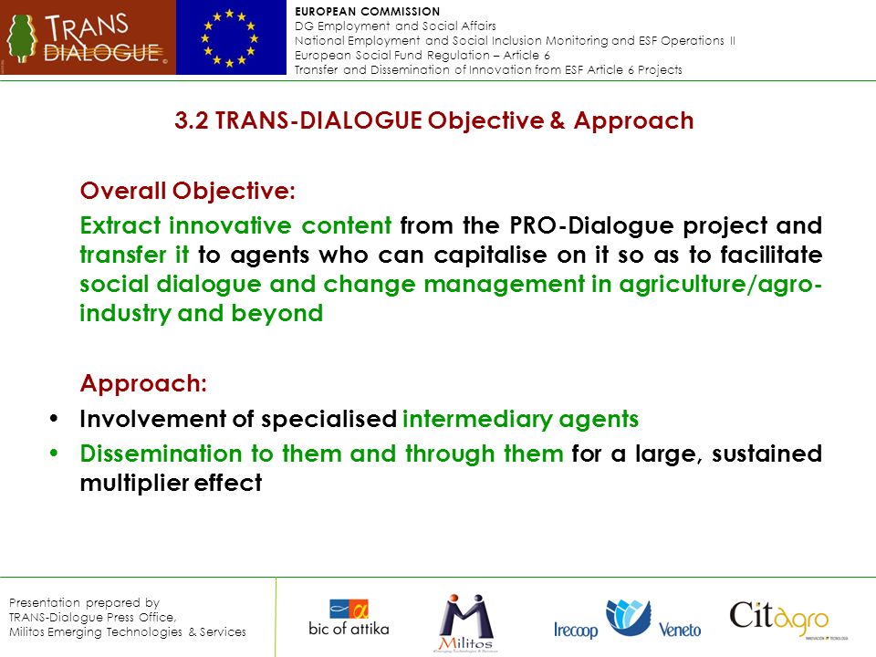 EUROPEAN COMMISSION DG Employment and Social Affairs National Employment and Social Inclusion Monitoring and ESF Operations II European Social Fund Regulation – Article 6 Transfer and Dissemination of Innovation from ESF Article 6 Projects Presentation prepared by TRANS-Dialogue Press Office, Militos Emerging Technologies & Services 3.2 TRANS-DIALOGUE Objective & Approach Overall Objective: Extract innovative content from the PRO-Dialogue project and transfer it to agents who can capitalise on it so as to facilitate social dialogue and change management in agriculture/agro- industry and beyond Approach: Involvement of specialised intermediary agents Dissemination to them and through them for a large, sustained multiplier effect