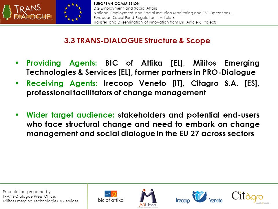 EUROPEAN COMMISSION DG Employment and Social Affairs National Employment and Social Inclusion Monitoring and ESF Operations II European Social Fund Regulation – Article 6 Transfer and Dissemination of Innovation from ESF Article 6 Projects Presentation prepared by TRANS-Dialogue Press Office, Militos Emerging Technologies & Services 3.3 TRANS-DIALOGUE Structure & Scope Providing Agents: BIC of Attika [EL], Militos Emerging Technologies & Services [EL], former partners in PRO-Dialogue Receiving Agents: Irecoop Veneto [IT], Citagro S.A.