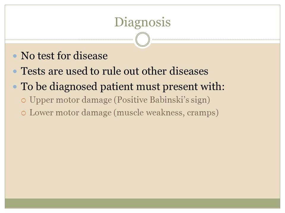 Diagnosis No test for disease Tests are used to rule out other diseases To be diagnosed patient must present with:  Upper motor damage (Positive Babinski’s sign)  Lower motor damage (muscle weakness, cramps)