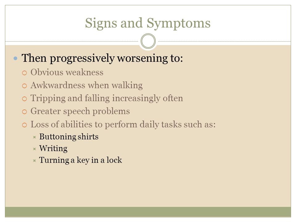 Signs and Symptoms Then progressively worsening to:  Obvious weakness  Awkwardness when walking  Tripping and falling increasingly often  Greater speech problems  Loss of abilities to perform daily tasks such as:  Buttoning shirts  Writing  Turning a key in a lock