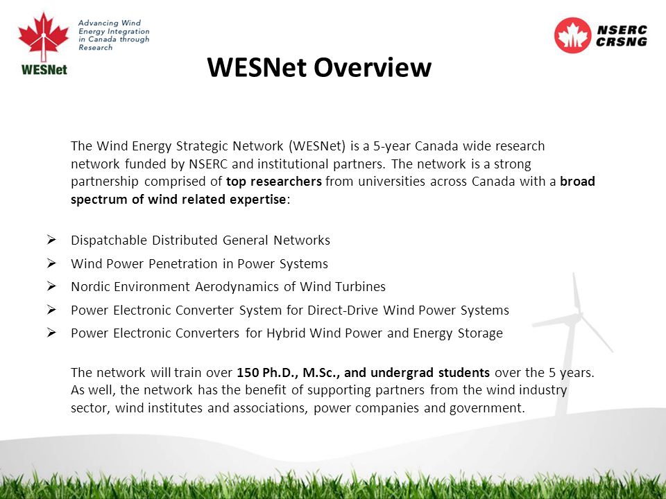 WESNet Overview The Wind Energy Strategic Network (WESNet) is a 5-year Canada wide research network funded by NSERC and institutional partners.