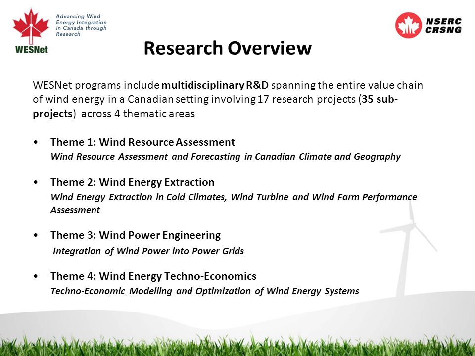 Research Overview WESNet programs include multidisciplinary R&D spanning the entire value chain of wind energy in a Canadian setting involving 17 research projects (35 sub- projects) across 4 thematic areas Theme 1: Wind Resource Assessment Wind Resource Assessment and Forecasting in Canadian Climate and Geography Theme 2: Wind Energy Extraction Wind Energy Extraction in Cold Climates, Wind Turbine and Wind Farm Performance Assessment Theme 3: Wind Power Engineering Integration of Wind Power into Power Grids Theme 4: Wind Energy Techno-Economics Techno-Economic Modelling and Optimization of Wind Energy Systems