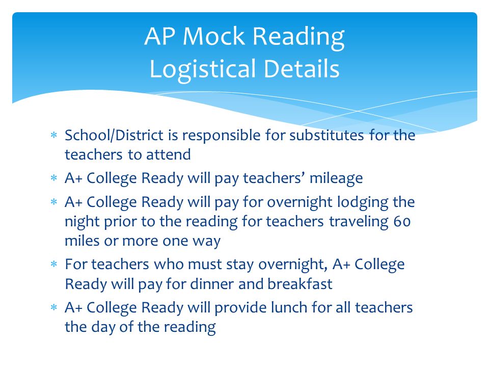  School/District is responsible for substitutes for the teachers to attend  A+ College Ready will pay teachers’ mileage  A+ College Ready will pay for overnight lodging the night prior to the reading for teachers traveling 60 miles or more one way  For teachers who must stay overnight, A+ College Ready will pay for dinner and breakfast  A+ College Ready will provide lunch for all teachers the day of the reading AP Mock Reading Logistical Details