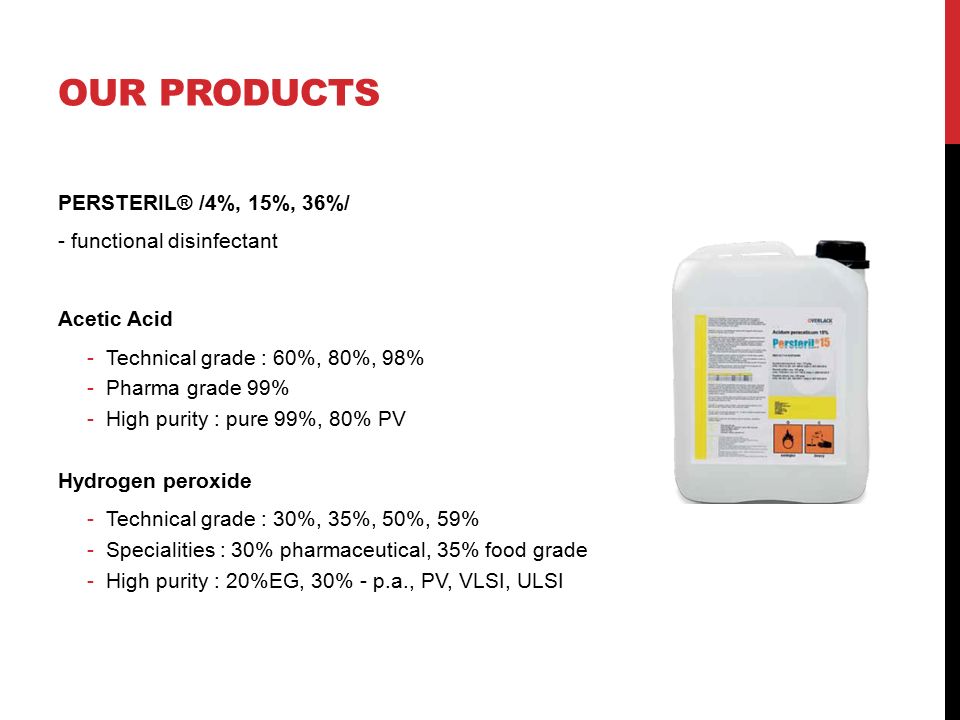 OUR PRODUCTS PERSTERIL® /4%, 15%, 36%/ - functional disinfectant Acetic Acid -Technical grade : 60%, 80%, 98% -Pharma grade 99% -High purity : pure 99%, 80% PV Hydrogen peroxide -Technical grade : 30%, 35%, 50%, 59% -Specialities : 30% pharmaceutical, 35% food grade -High purity : 20%EG, 30% - p.a., PV, VLSI, ULSI