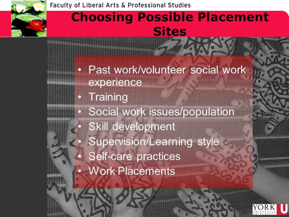 Choosing Possible Placement Sites Past work/volunteer social work experience Training Social work issues/population Skill development Supervision/Learning style Self-care practices Work Placements