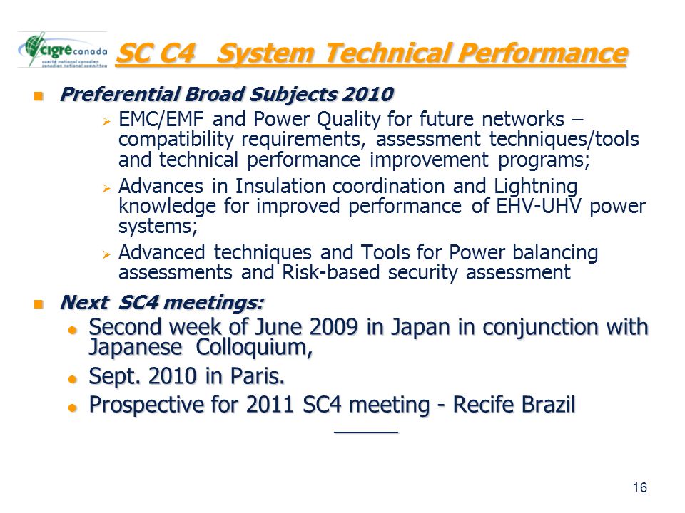 16 SC C4 System Technical Performance Preferential Broad Subjects 2010 Preferential Broad Subjects 2010   EMC/EMF and Power Quality for future networks – compatibility requirements, assessment techniques/tools and technical performance improvement programs;   Advances in Insulation coordination and Lightning knowledge for improved performance of EHV-UHV power systems;   Advanced techniques and Tools for Power balancing assessments and Risk-based security assessment Next SC4 meetings: Next SC4 meetings: Second week of June 2009 in Japan in conjunction with Japanese Colloquium, Second week of June 2009 in Japan in conjunction with Japanese Colloquium, Sept.