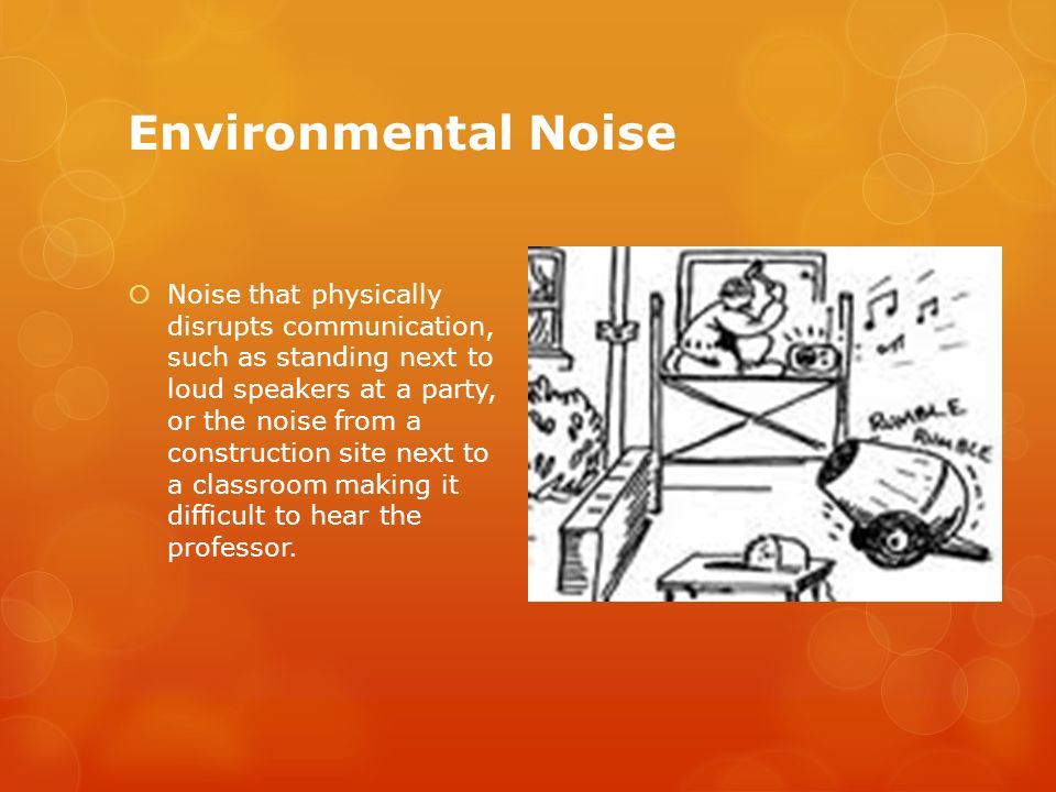Environmental Noise  Noise that physically disrupts communication, such as standing next to loud speakers at a party, or the noise from a construction site next to a classroom making it difficult to hear the professor.