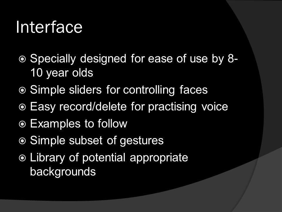 Interface  Specially designed for ease of use by year olds  Simple sliders for controlling faces  Easy record/delete for practising voice  Examples to follow  Simple subset of gestures  Library of potential appropriate backgrounds