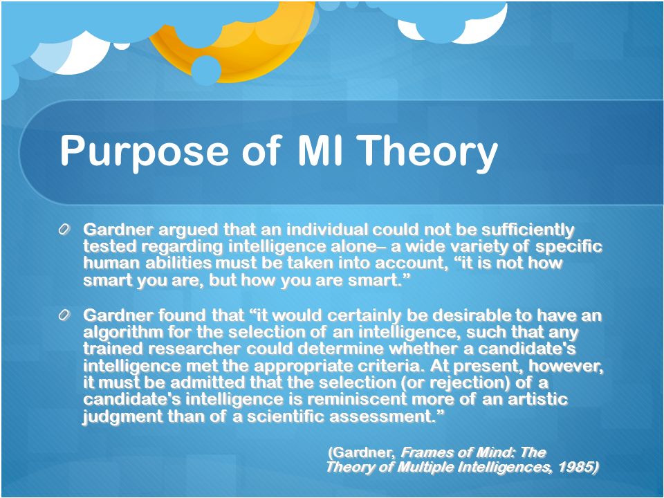 Purpose of MI Theory Gardner argued that an individual could not be sufficiently tested regarding intelligence alone– a wide variety of specific human abilities must be taken into account, it is not how smart you are, but how you are smart. Gardner found that it would certainly be desirable to have an algorithm for the selection of an intelligence, such that any trained researcher could determine whether a candidate s intelligence met the appropriate criteria.