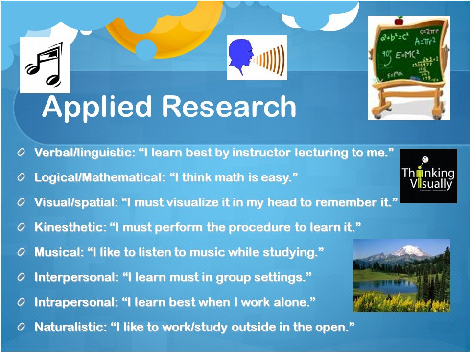 Applied Research Verbal/linguistic: I learn best by instructor lecturing to me. Logical/Mathematical: I think math is easy. Visual/spatial: I must visualize it in my head to remember it. Kinesthetic: I must perform the procedure to learn it. Musical: I like to listen to music while studying. Interpersonal: I learn must in group settings. Intrapersonal: I learn best when I work alone. Naturalistic: I like to work/study outside in the open.