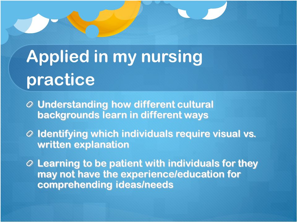 Applied in my nursing practice Understanding how different cultural backgrounds learn in different ways Identifying which individuals require visual vs.
