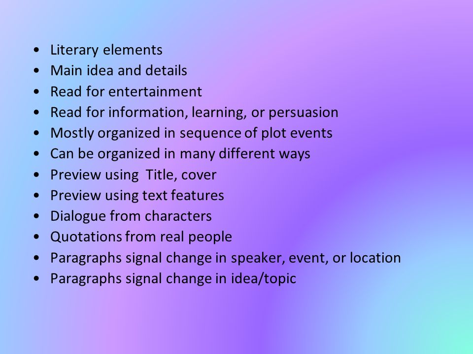 Literary elements Main idea and details Read for entertainment Read for information, learning, or persuasion Mostly organized in sequence of plot events Can be organized in many different ways Preview using Title, cover Preview using text features Dialogue from characters Quotations from real people Paragraphs signal change in speaker, event, or location Paragraphs signal change in idea/topic