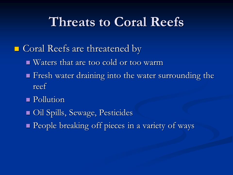 Threats to Coral Reefs Coral Reefs are threatened by Coral Reefs are threatened by Waters that are too cold or too warm Waters that are too cold or too warm Fresh water draining into the water surrounding the reef Fresh water draining into the water surrounding the reef Pollution Pollution Oil Spills, Sewage, Pesticides Oil Spills, Sewage, Pesticides People breaking off pieces in a variety of ways People breaking off pieces in a variety of ways