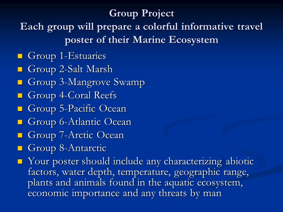 Group Project Each group will prepare a colorful informative travel poster of their Marine Ecosystem Group 1-Estuaries Group 1-Estuaries Group 2-Salt Marsh Group 2-Salt Marsh Group 3-Mangrove Swamp Group 3-Mangrove Swamp Group 4-Coral Reefs Group 4-Coral Reefs Group 5-Pacific Ocean Group 5-Pacific Ocean Group 6-Atlantic Ocean Group 6-Atlantic Ocean Group 7-Arctic Ocean Group 7-Arctic Ocean Group 8-Antarctic Group 8-Antarctic Your poster should include any characterizing abiotic factors, water depth, temperature, geographic range, plants and animals found in the aquatic ecosystem, economic importance and any threats by man Your poster should include any characterizing abiotic factors, water depth, temperature, geographic range, plants and animals found in the aquatic ecosystem, economic importance and any threats by man