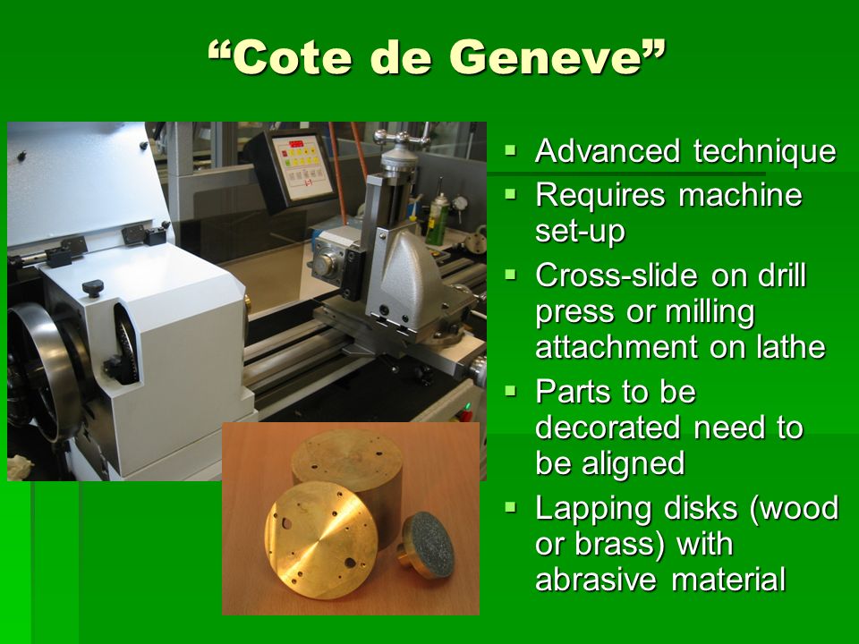 Cote de Geneve  Advanced technique  Requires machine set-up  Cross-slide on drill press or milling attachment on lathe  Parts to be decorated need to be aligned  Lapping disks (wood or brass) with abrasive material