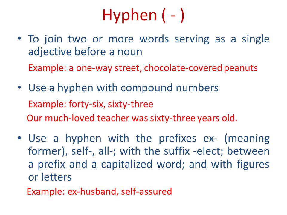 Hyphen ( - ) To join two or more words serving as a single adjective before a noun Example: a one-way street, chocolate-covered peanuts Use a hyphen with compound numbers Example: forty-six, sixty-three Our much-loved teacher was sixty-three years old.