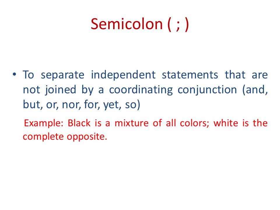 Semicolon ( ; ) To separate independent statements that are not joined by a coordinating conjunction (and, but, or, nor, for, yet, so) Example: Black is a mixture of all colors; white is the complete opposite.