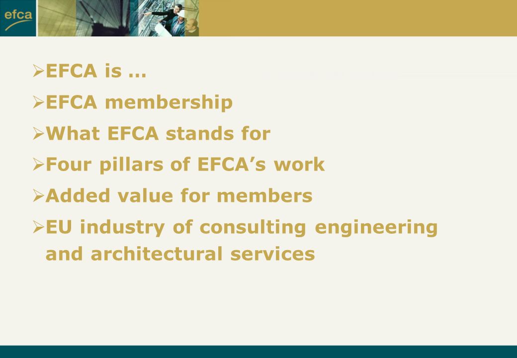  EFCA is …  EFCA membership  What EFCA stands for  Four pillars of EFCA’s work  Added value for members  EU industry of consulting engineering and architectural services