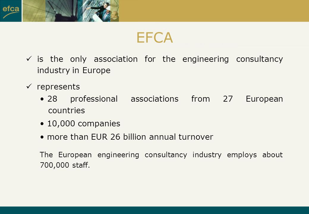 EFCA is the only association for the engineering consultancy industry in Europe represents 28 professional associations from 27 European countries 10,000 companies more than EUR 26 billion annual turnover The European engineering consultancy industry employs about 700,000 staff.