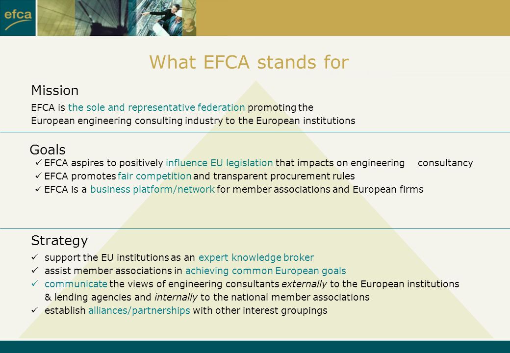 Goals Strategy Mission EFCA is the sole and representative federation promoting the European engineering consulting industry to the European institutions EFCA aspires to positively influence EU legislation that impacts on engineering consultancy EFCA promotes fair competition and transparent procurement rules EFCA is a business platform/network for member associations and European firms support the EU institutions as an expert knowledge broker assist member associations in achieving common European goals communicate the views of engineering consultants externally to the European institutions & lending agencies and internally to the national member associations establish alliances/partnerships with other interest groupings What EFCA stands for