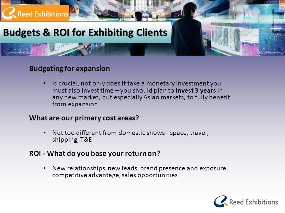 Budgets & ROI for Exhibiting Clients Budgeting for expansion Is crucial, not only does it take a monetary investment you must also invest time – you should plan to invest 3 years in any new market, but especially Asian markets, to fully benefit from expansion What are our primary cost areas.
