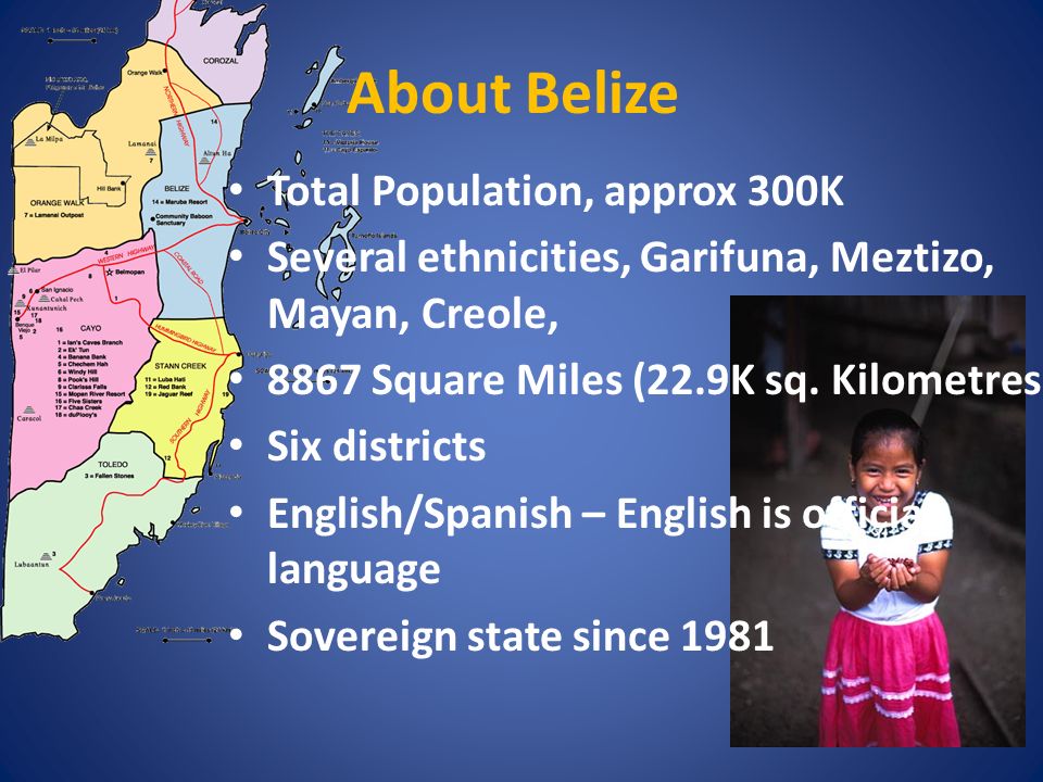 About Belize Total Population, approx 300K Several ethnicities, Garifuna, Meztizo, Mayan, Creole, 8867 Square Miles (22.9K sq.