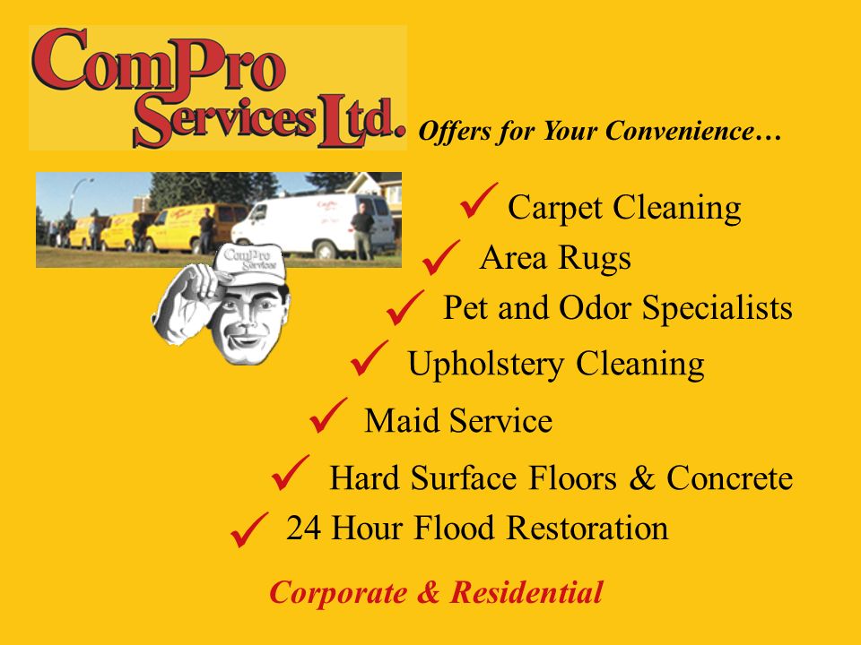 Corporate & Residential Offers for Your Convenience… Carpet Cleaning Area Rugs Pet and Odor Specialists Upholstery Cleaning Maid Service Hard Surface Floors & Concrete 24 Hour Flood Restoration
