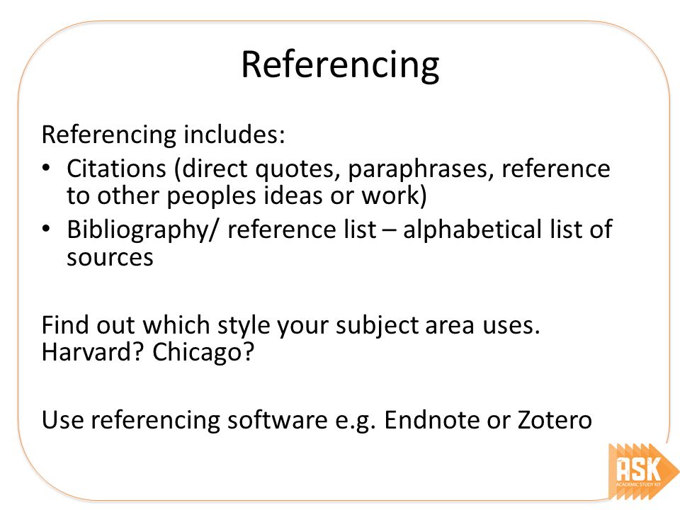 Referencing Referencing includes: Citations (direct quotes, paraphrases, reference to other peoples ideas or work) Bibliography/ reference list – alphabetical list of sources Find out which style your subject area uses.